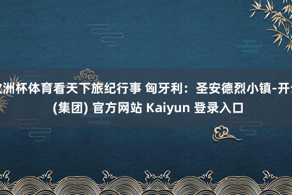 欧洲杯体育看天下旅纪行事 匈牙利：圣安德烈小镇-开云 (集团) 官方网站 Kaiyun 登录入口