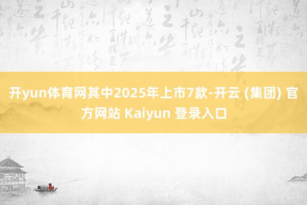 开yun体育网其中2025年上市7款-开云 (集团) 官方网站 Kaiyun 登录入口