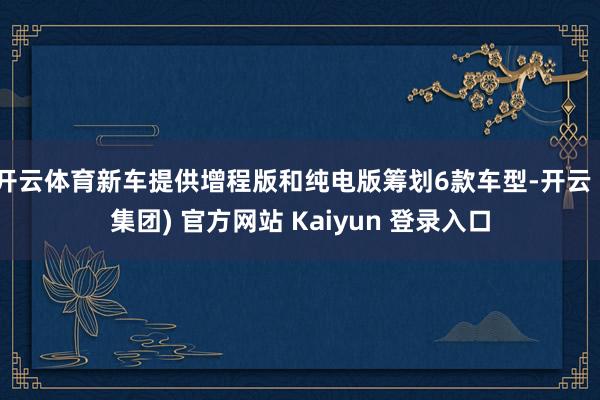 开云体育新车提供增程版和纯电版筹划6款车型-开云 (集团) 官方网站 Kaiyun 登录入口