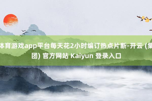 体育游戏app平台每天花2小时编订热点片断-开云 (集团) 官方网站 Kaiyun 登录入口