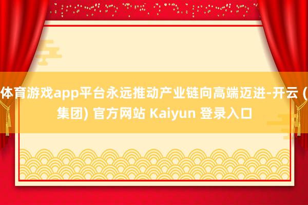 体育游戏app平台永远推动产业链向高端迈进-开云 (集团) 官方网站 Kaiyun 登录入口