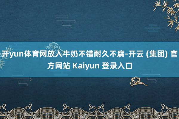 开yun体育网放入牛奶不错耐久不腐-开云 (集团) 官方网站 Kaiyun 登录入口