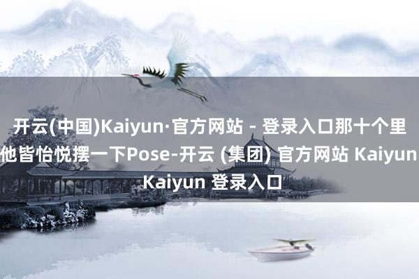 开云(中国)Kaiyun·官方网站 - 登录入口那十个里头有九个他皆怡悦摆一下Pose-开云 (集团) 官方网站 Kaiyun 登录入口