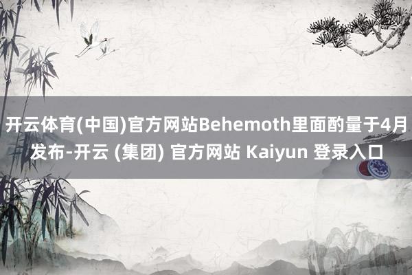 开云体育(中国)官方网站Behemoth里面酌量于4月发布-开云 (集团) 官方网站 Kaiyun 登录入口