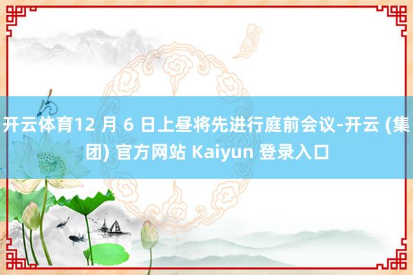 开云体育12 月 6 日上昼将先进行庭前会议-开云 (集团) 官方网站 Kaiyun 登录入口