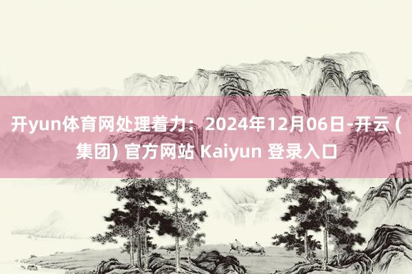 开yun体育网处理着力：2024年12月06日-开云 (集团) 官方网站 Kaiyun 登录入口