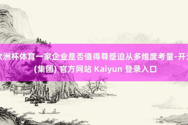 欧洲杯体育一家企业是否值得尊蹙迫从多维度考量-开云 (集团) 官方网站 Kaiyun 登录入口