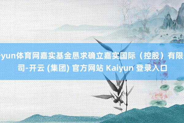 开yun体育网嘉实基金恳求确立嘉实国际（控股）有限公司-开云 (集团) 官方网站 Kaiyun 登录入口