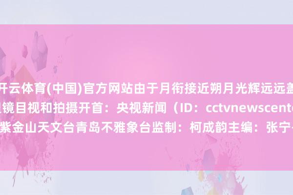 开云体育(中国)官方网站由于月衔接近朔月光辉远远盖过昴星团需要借助千里镜目视和拍摄开首：央视新闻（ID：cctvnewscenter）详尽中国科学院紫金山天文台青岛不雅象台监制：柯成韵主编：张宁-开云