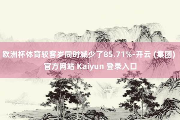 欧洲杯体育较客岁同时减少了85.71%-开云 (集团) 官方网站 Kaiyun 登录入口