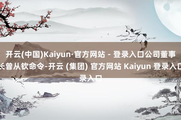 开云(中国)Kaiyun·官方网站 - 登录入口公司董事长曾从钦命令-开云 (集团) 官方网站 Kaiyun 登录入口