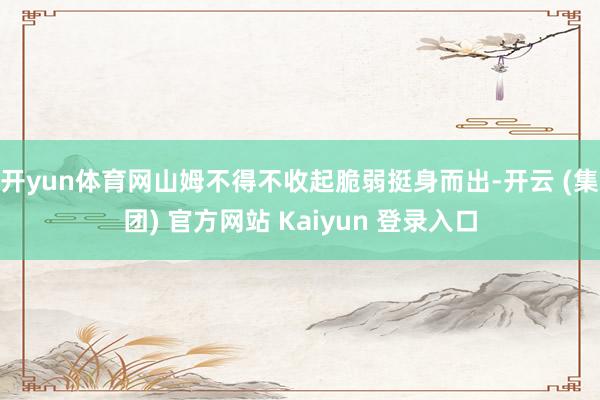 开yun体育网山姆不得不收起脆弱挺身而出-开云 (集团) 官方网站 Kaiyun 登录入口
