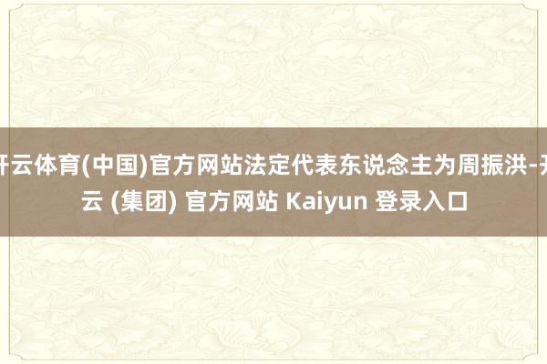 开云体育(中国)官方网站法定代表东说念主为周振洪-开云 (集团) 官方网站 Kaiyun 登录入口