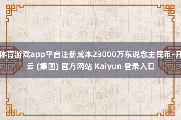 体育游戏app平台注册成本23000万东说念主民币-开云 (集团) 官方网站 Kaiyun 登录入口