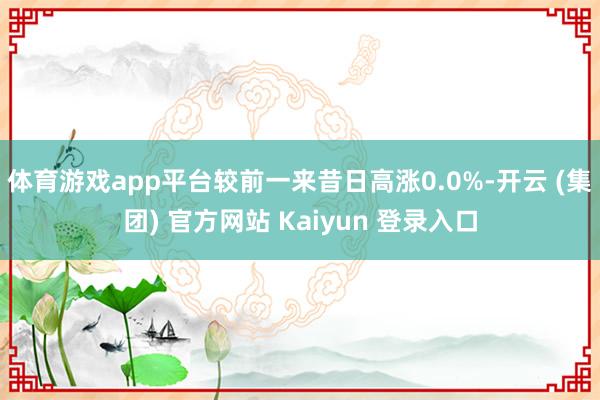 体育游戏app平台较前一来昔日高涨0.0%-开云 (集团) 官方网站 Kaiyun 登录入口