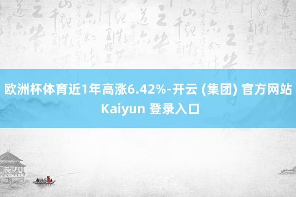 欧洲杯体育近1年高涨6.42%-开云 (集团) 官方网站 Kaiyun 登录入口