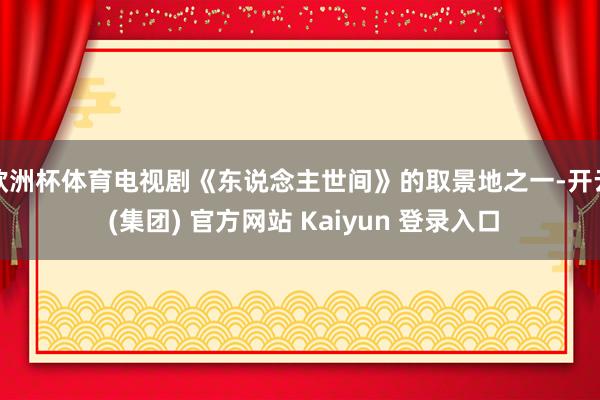 欧洲杯体育电视剧《东说念主世间》的取景地之一-开云 (集团) 官方网站 Kaiyun 登录入口