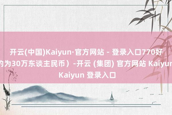 开云(中国)Kaiyun·官方网站 - 登录入口770好意思元（约为30万东谈主民币）-开云 (集团) 官方网站 Kaiyun 登录入口