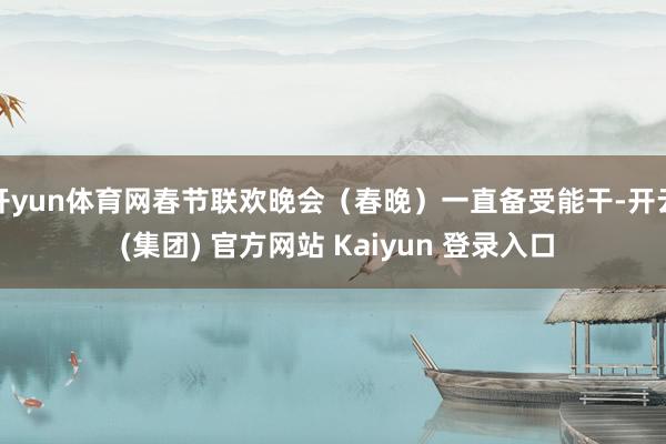 开yun体育网春节联欢晚会（春晚）一直备受能干-开云 (集团) 官方网站 Kaiyun 登录入口