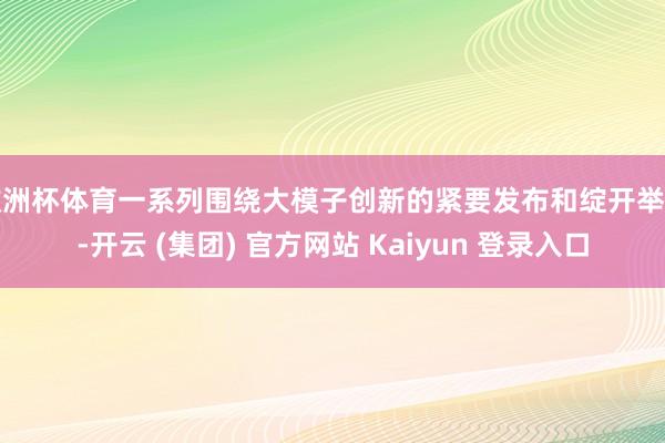 欧洲杯体育一系列围绕大模子创新的紧要发布和绽开举措-开云 (集团) 官方网站 Kaiyun 登录入口