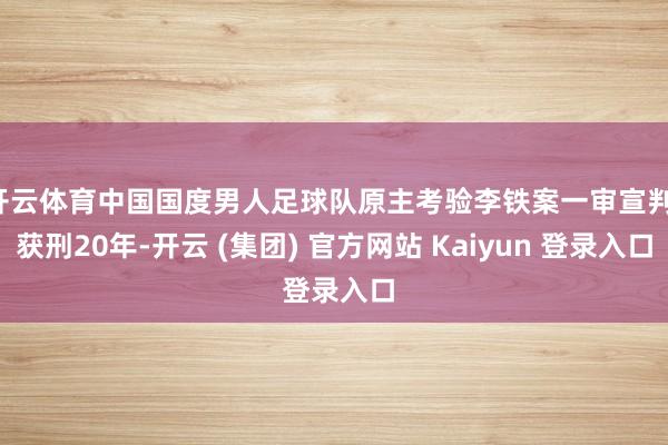 开云体育中国国度男人足球队原主考验李铁案一审宣判，获刑20年-开云 (集团) 官方网站 Kaiyun 登录入口