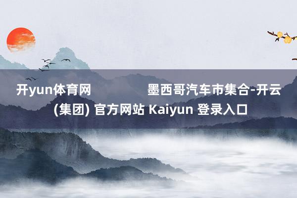 开yun体育网                墨西哥汽车市集合-开云 (集团) 官方网站 Kaiyun 登录入口