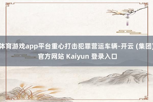 体育游戏app平台重心打击犯罪营运车辆-开云 (集团) 官方网站 Kaiyun 登录入口