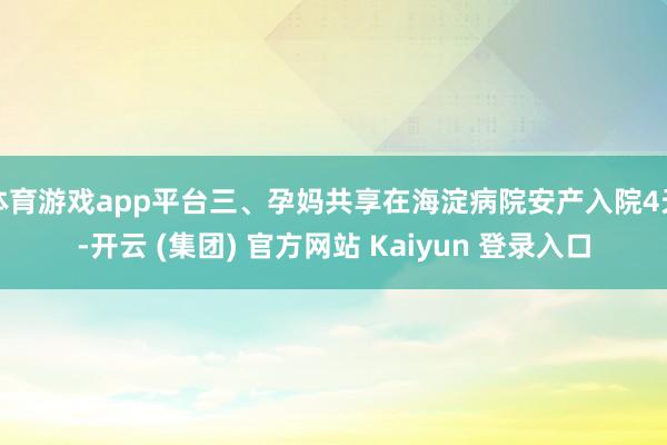 体育游戏app平台三、孕妈共享在海淀病院安产入院4天-开云 (集团) 官方网站 Kaiyun 登录入口