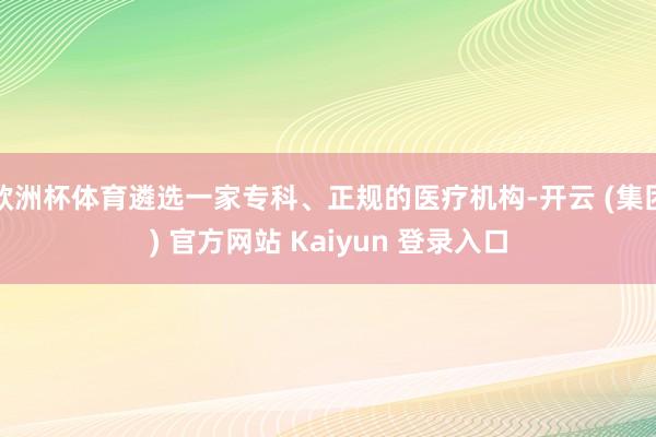 欧洲杯体育遴选一家专科、正规的医疗机构-开云 (集团) 官方网站 Kaiyun 登录入口