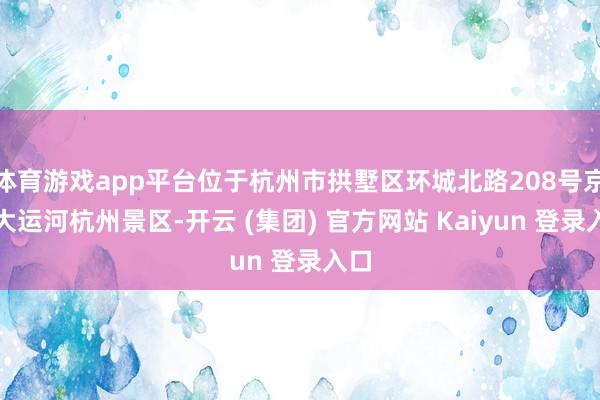 体育游戏app平台位于杭州市拱墅区环城北路208号京杭大运河杭州景区-开云 (集团) 官方网站 Kaiyun 登录入口