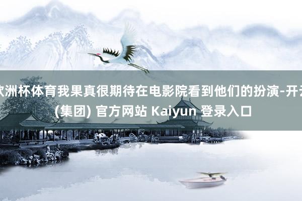欧洲杯体育我果真很期待在电影院看到他们的扮演-开云 (集团) 官方网站 Kaiyun 登录入口
