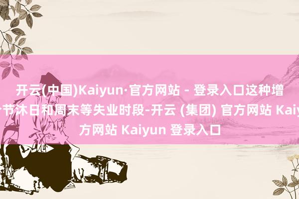 开云(中国)Kaiyun·官方网站 - 登录入口这种增长不仅体当今节沐日和周末等失业时段-开云 (集团) 官方网站 Kaiyun 登录入口