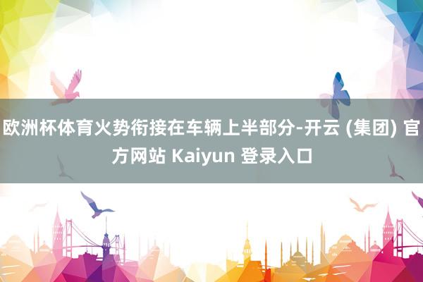 欧洲杯体育火势衔接在车辆上半部分-开云 (集团) 官方网站 Kaiyun 登录入口