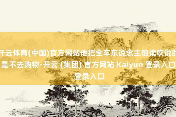 开云体育(中国)官方网站他把全车东说念主饱读吹说的是不去购物-开云 (集团) 官方网站 Kaiyun 登录入口