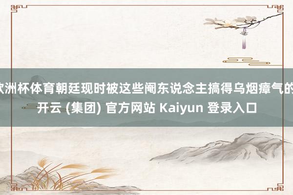 欧洲杯体育朝廷现时被这些阉东说念主搞得乌烟瘴气的-开云 (集团) 官方网站 Kaiyun 登录入口