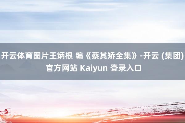 开云体育图片王炳根 编《蔡其矫全集》-开云 (集团) 官方网站 Kaiyun 登录入口