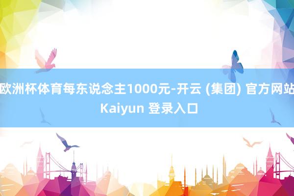 欧洲杯体育每东说念主1000元-开云 (集团) 官方网站 Kaiyun 登录入口