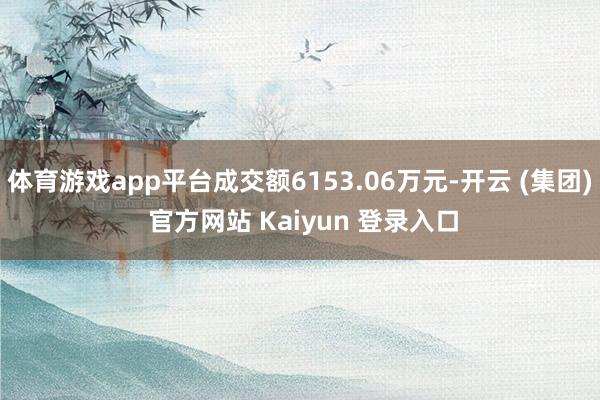 体育游戏app平台成交额6153.06万元-开云 (集团) 官方网站 Kaiyun 登录入口