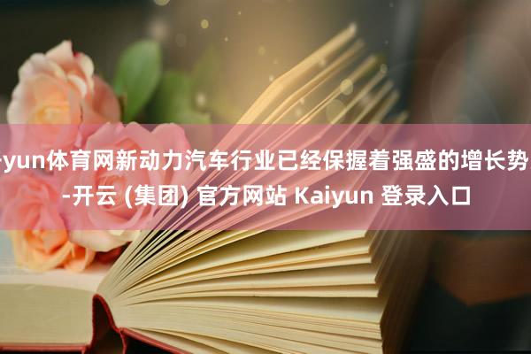 开yun体育网新动力汽车行业已经保握着强盛的增长势头-开云 (集团) 官方网站 Kaiyun 登录入口