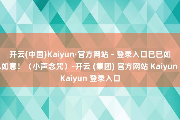 开云(中国)Kaiyun·官方网站 - 登录入口巳巳如意！巳巳如意！（小声念咒）-开云 (集团) 官方网站 Kaiyun 登录入口