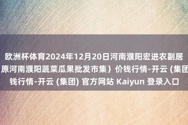 欧洲杯体育2024年12月20日河南濮阳宏进农副居品批发市集有限公司（原河南濮阳蔬菜瓜果批发市集）价钱行情-开云 (集团) 官方网站 Kaiyun 登录入口