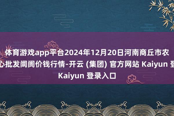 体育游戏app平台2024年12月20日河南商丘市农居品中心批发阛阓价钱行情-开云 (集团) 官方网站 Kaiyun 登录入口
