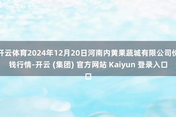 开云体育2024年12月20日河南内黄果蔬城有限公司价钱行情-开云 (集团) 官方网站 Kaiyun 登录入口