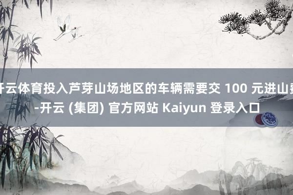 开云体育投入芦芽山场地区的车辆需要交 100 元进山费-开云 (集团) 官方网站 Kaiyun 登录入口