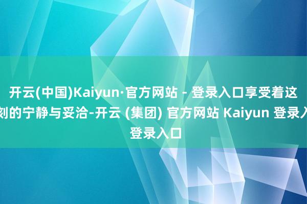 开云(中国)Kaiyun·官方网站 - 登录入口享受着这一刻的宁静与妥洽-开云 (集团) 官方网站 Kaiyun 登录入口