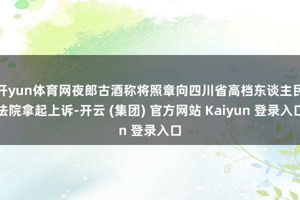 开yun体育网夜郎古酒称将照章向四川省高档东谈主民法院拿起上诉-开云 (集团) 官方网站 Kaiyun 登录入口