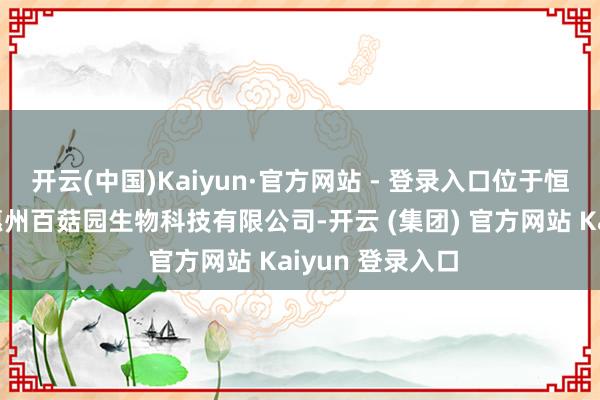 开云(中国)Kaiyun·官方网站 - 登录入口位于恒泰科技园内的惠州百菇园生物科技有限公司-开云 (集团) 官方网站 Kaiyun 登录入口