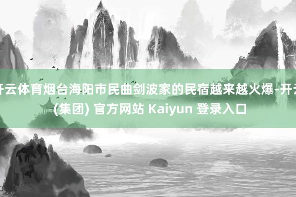 开云体育烟台海阳市民曲剑波家的民宿越来越火爆-开云 (集团) 官方网站 Kaiyun 登录入口