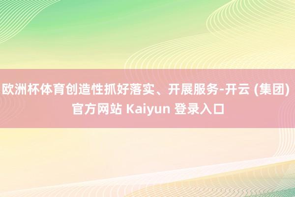 欧洲杯体育创造性抓好落实、开展服务-开云 (集团) 官方网站 Kaiyun 登录入口