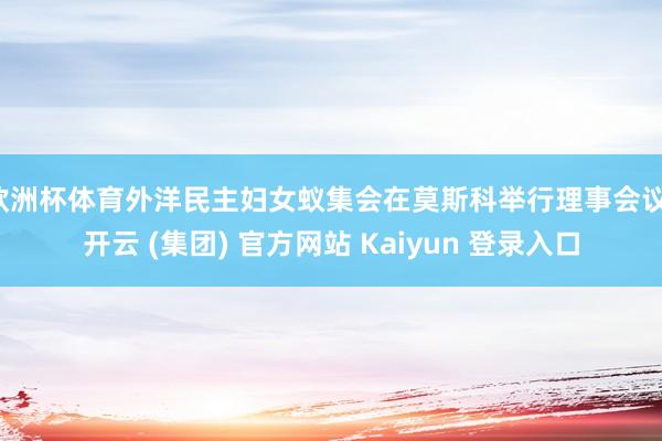 欧洲杯体育外洋民主妇女蚁集会在莫斯科举行理事会议-开云 (集团) 官方网站 Kaiyun 登录入口